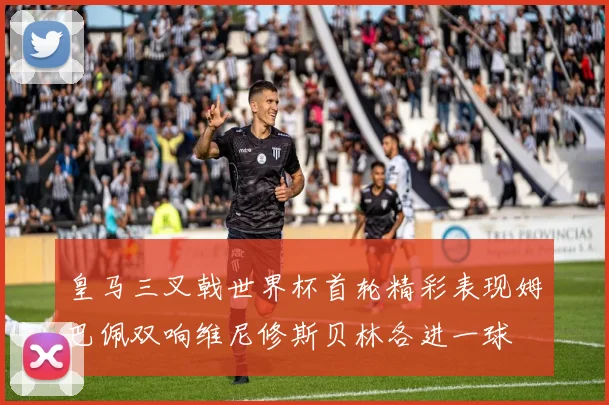 皇马三叉戟世界杯首轮精彩表现姆巴佩双响维尼修斯贝林各进一球
