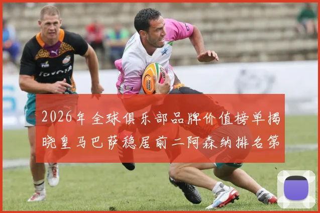 2026年全球俱乐部品牌价值榜单揭晓皇马巴萨稳居前二阿森纳排名第三国安成为中国第一
