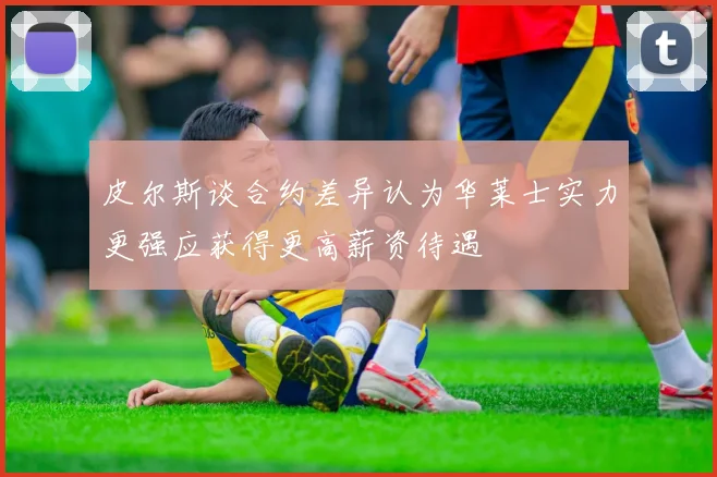 皮尔斯谈合约差异认为华莱士实力更强应获得更高薪资待遇