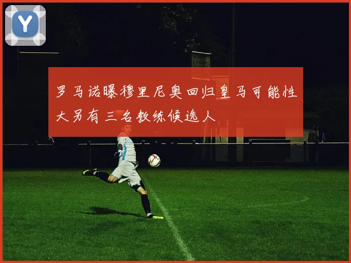 罗马诺曝穆里尼奥回归皇马可能性大另有三名教练候选人