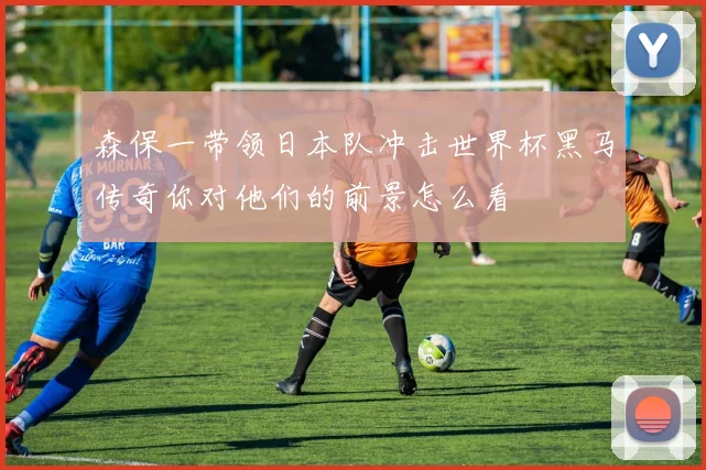 森保一带领日本队冲击世界杯黑马传奇你对他们的前景怎么看