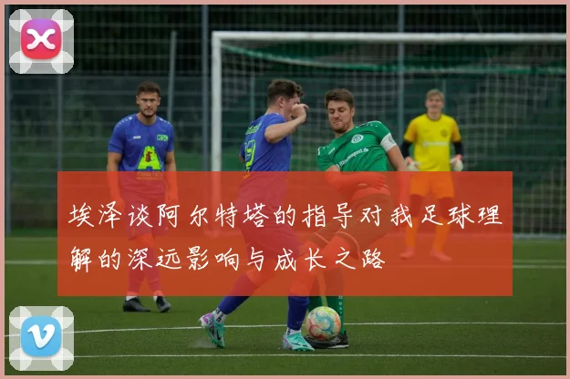 埃泽谈阿尔特塔的指导对我足球理解的深远影响与成长之路