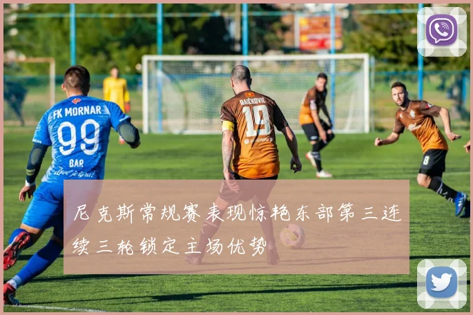 尼克斯常规赛表现惊艳东部第三连续三轮锁定主场优势