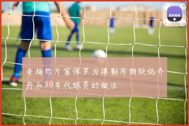 夸梅怒斥富保罗为捧勒布朗贬低乔丹和90年代球员的做法