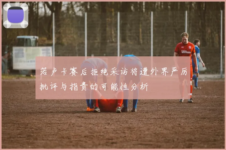 若卢卡赛后拒绝采访将遭外界严厉批评与指责的可能性分析
