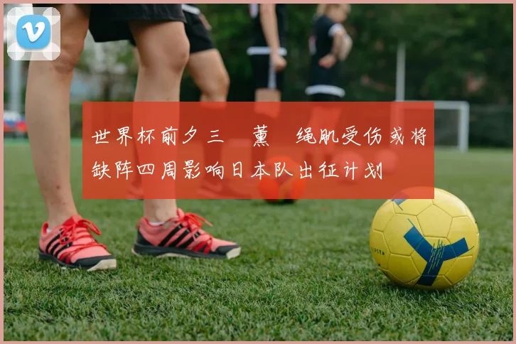 世界杯前夕三笘薰腘绳肌受伤或将缺阵四周影响日本队出征计划