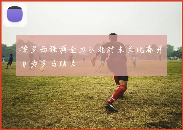 德罗西强调全力以赴对米兰比赛并非为罗马助力
