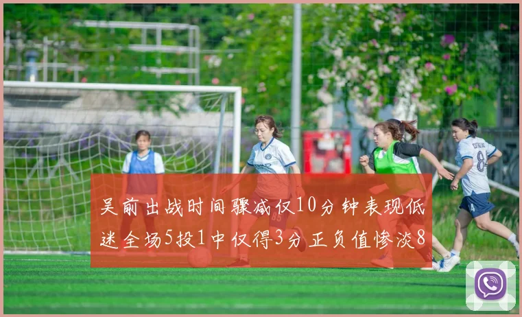 吴前出战时间骤减仅10分钟表现低迷全场5投1中仅得3分正负值惨淡8